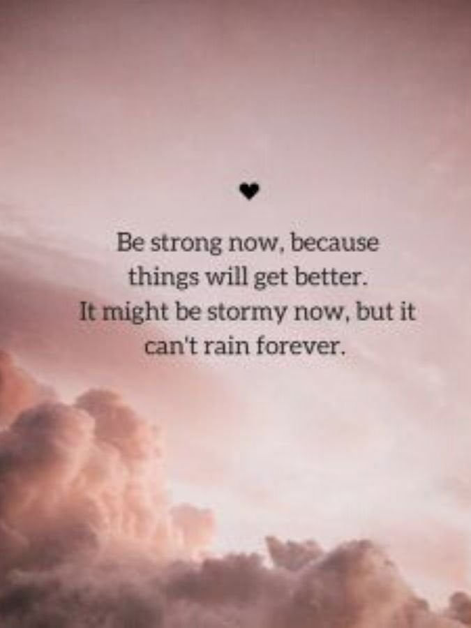 Be strong now because things will get better. It might be stormy now, but it can't rain forever.